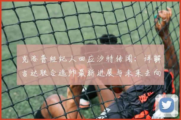 克洛普经纪人回应沙特传闻：详解吉达联合选帅最新进展与未来去向