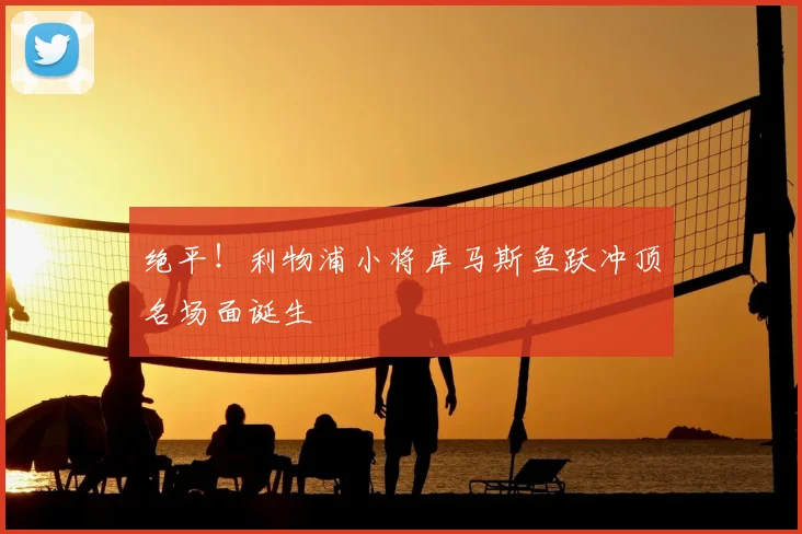 绝平！利物浦小将库马斯鱼跃冲顶名场面诞生