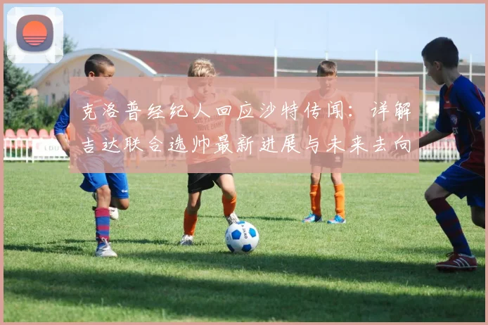 克洛普经纪人回应沙特传闻：详解吉达联合选帅最新进展与未来去向