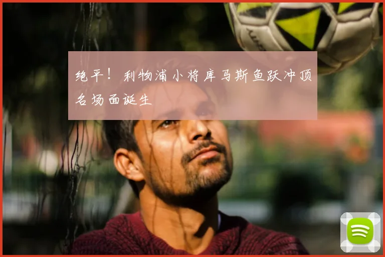 绝平！利物浦小将库马斯鱼跃冲顶名场面诞生