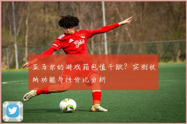 亚马尔的游戏箱包值千欧？实测收纳功能与性价比分析