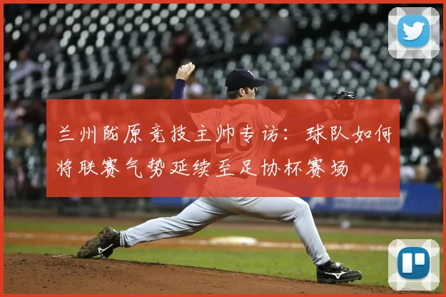 兰州陇原竞技主帅专访：球队如何将联赛气势延续至足协杯赛场