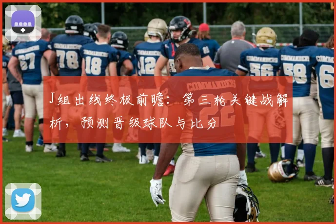J组出线终极前瞻：第三轮关键战解析，预测晋级球队与比分