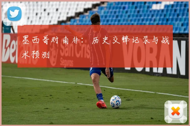 墨西哥对南非：历史交锋记录与战术预测