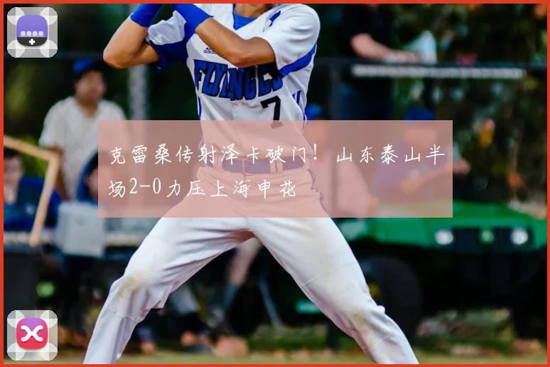 克雷桑传射泽卡破门！山东泰山半场2-0力压上海申花