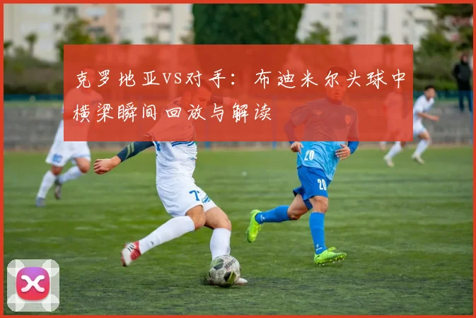 克罗地亚vs对手：布迪米尔头球中横梁瞬间回放与解读