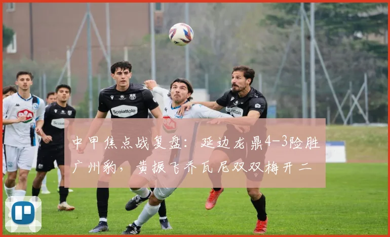 中甲焦点战复盘：延边龙鼎4-3险胜广州豹，黄振飞乔瓦尼双双梅开二度助球队抢分