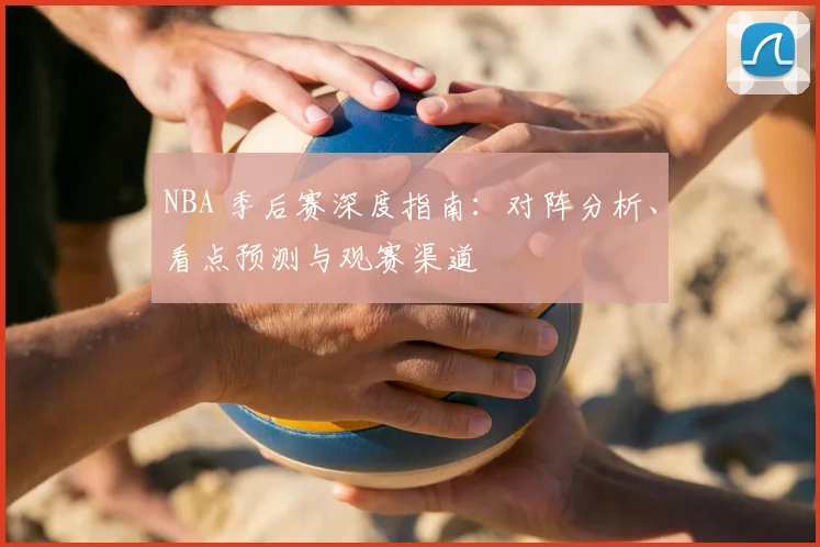 NBA 季后赛深度指南：对阵分析、看点预测与观赛渠道