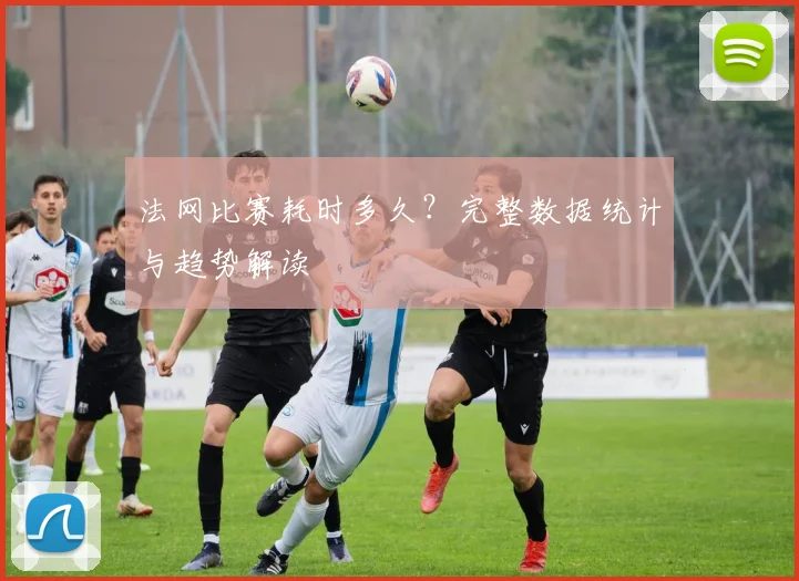 法网比赛耗时多久？完整数据统计与趋势解读