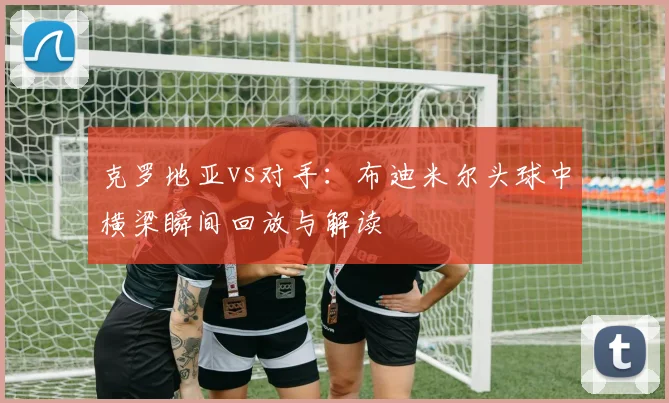 克罗地亚vs对手：布迪米尔头球中横梁瞬间回放与解读