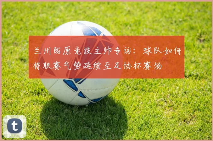 兰州陇原竞技主帅专访：球队如何将联赛气势延续至足协杯赛场