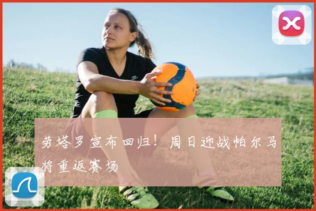 劳塔罗宣布回归！周日迎战帕尔马将重返赛场